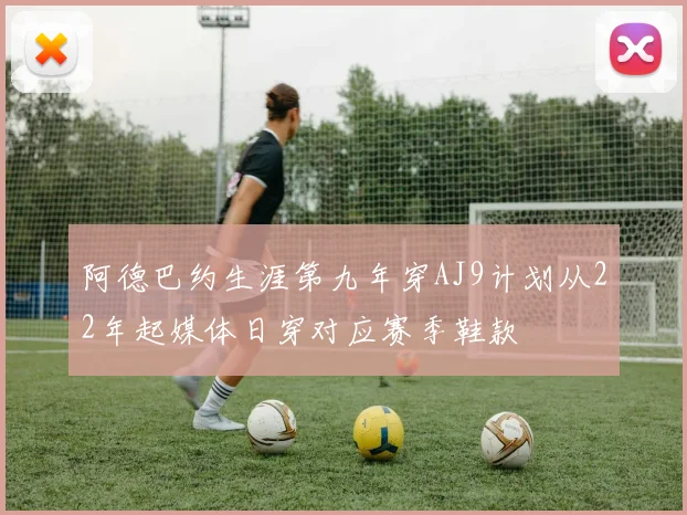 阿德巴约生涯第九年穿AJ9计划从22年起媒体日穿对应赛季鞋款