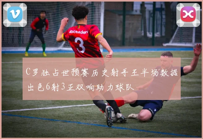C罗独占世预赛历史射手王半场数据出色6射3正双响助力球队