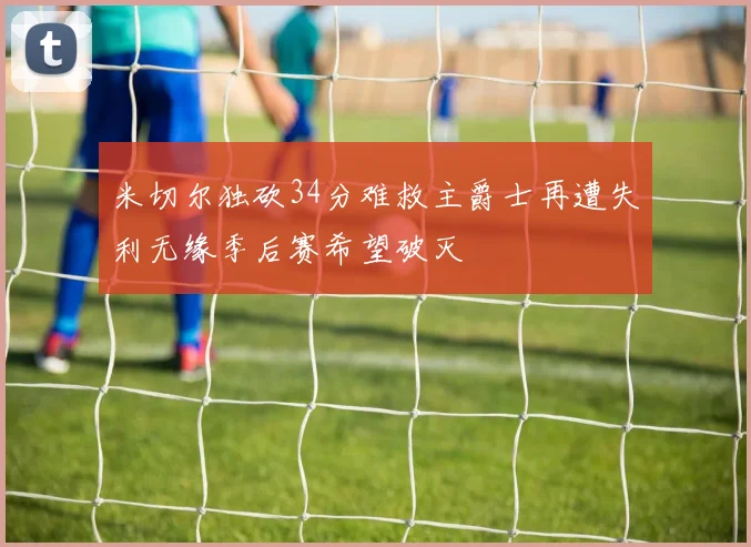 米切尔独砍34分难救主爵士再遭失利无缘季后赛希望破灭