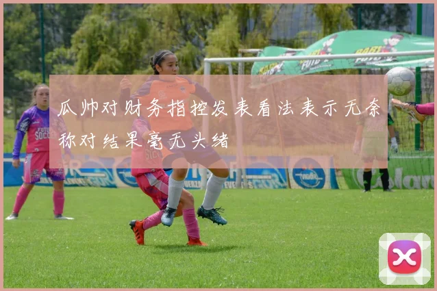 瓜帅对财务指控发表看法表示无奈称对结果毫无头绪