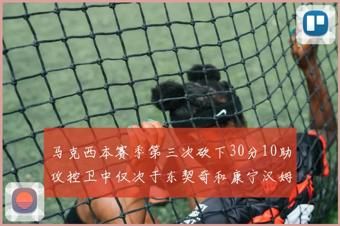 马克西本赛季第三次砍下30分10助攻控卫中仅次于东契奇和康宁汉姆