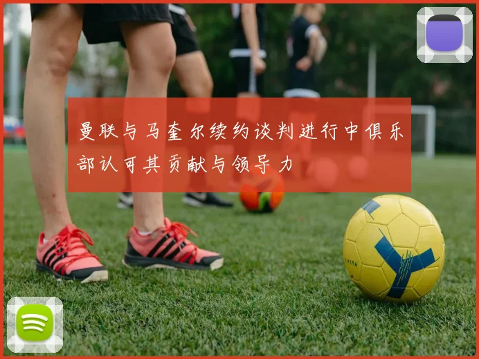曼联与马奎尔续约谈判进行中俱乐部认可其贡献与领导力