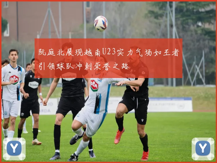 阮庭北展现越南U23实力气场如王者引领球队冲刺荣誉之路
