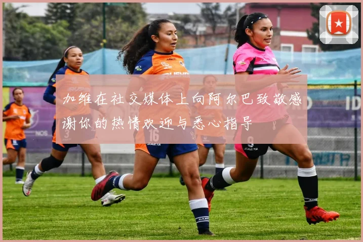 加维在社交媒体上向阿尔巴致敬感谢你的热情欢迎与悉心指导