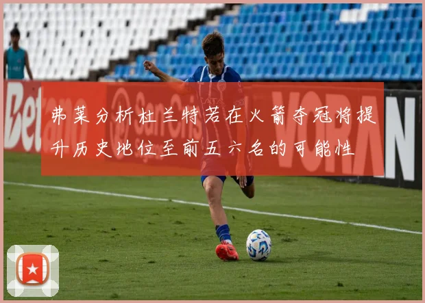 弗莱分析杜兰特若在火箭夺冠将提升历史地位至前五六名的可能性