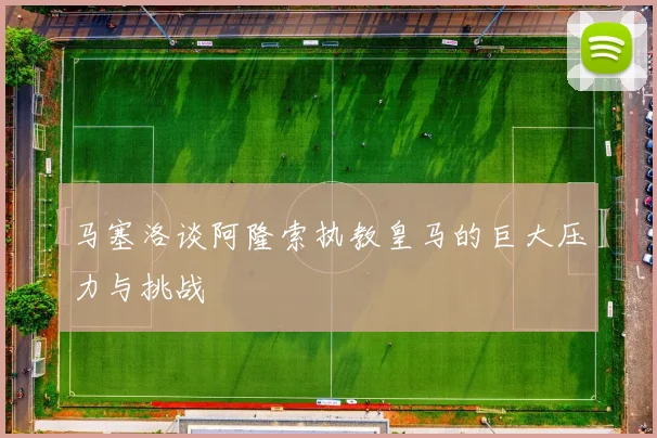马塞洛谈阿隆索执教皇马的巨大压力与挑战