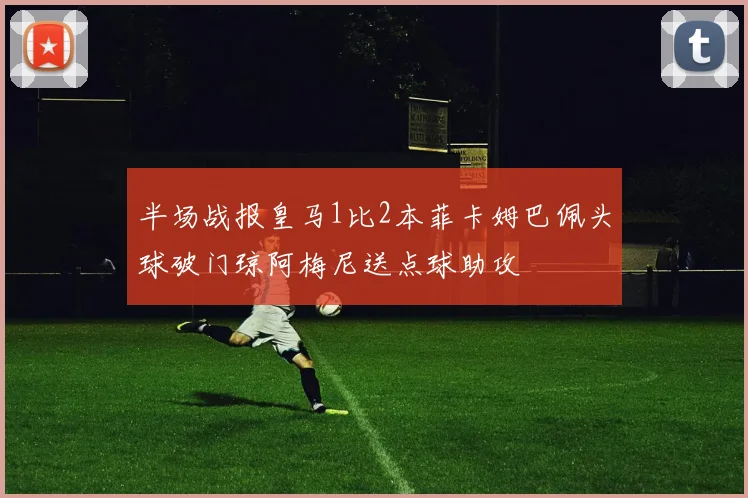 半场战报皇马1比2本菲卡姆巴佩头球破门琼阿梅尼送点球助攻