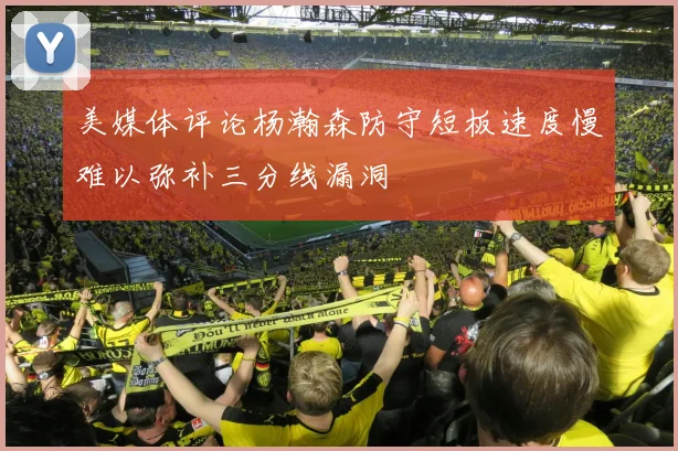 美媒体评论杨瀚森防守短板速度慢难以弥补三分线漏洞