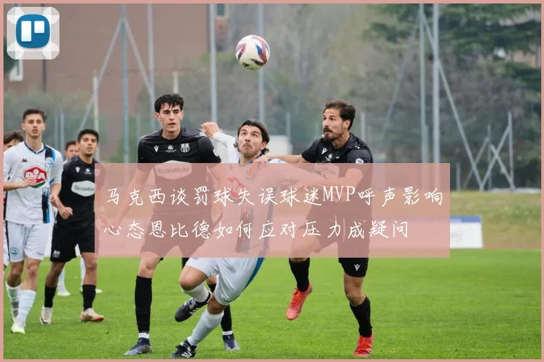 马克西谈罚球失误球迷MVP呼声影响心态恩比德如何应对压力成疑问
