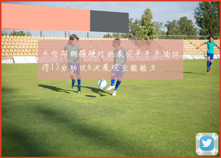 杰伦布朗强硬对抗表现平平半场仅得13分助攻6次展现全能能力