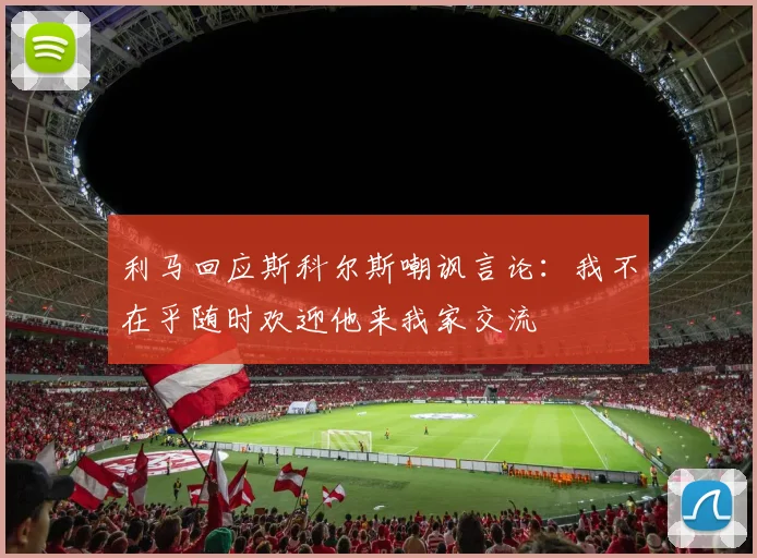 利马回应斯科尔斯嘲讽言论：我不在乎随时欢迎他来我家交流