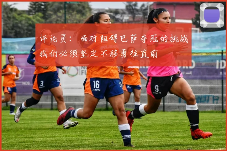 评论员：面对阻碍巴萨夺冠的挑战我们必须坚定不移勇往直前