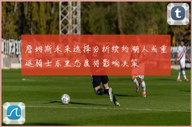 詹姆斯未来选择分析续约湖人或重返骑士东里态度将影响决策