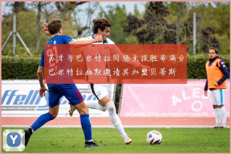 苏牙与巴尔特拉同场竞技胜率满分巴尔特拉幽默邀请其加盟贝蒂斯