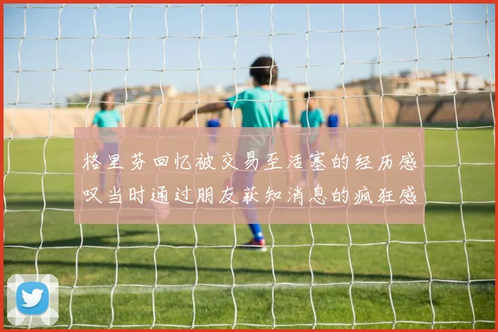 格里芬回忆被交易至活塞的经历感叹当时通过朋友获知消息的疯狂感受