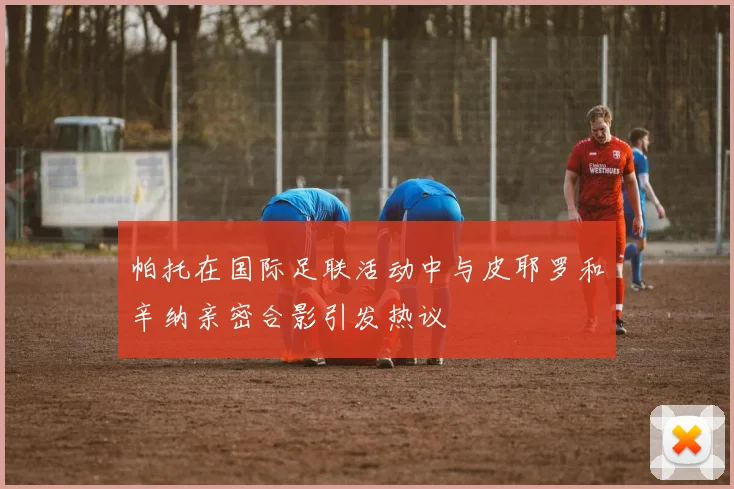 帕托在国际足联活动中与皮耶罗和辛纳亲密合影引发热议