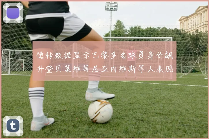 德转数据显示巴黎多名球员身价飙升登贝莱维蒂尼亚内维斯等人表现抢眼