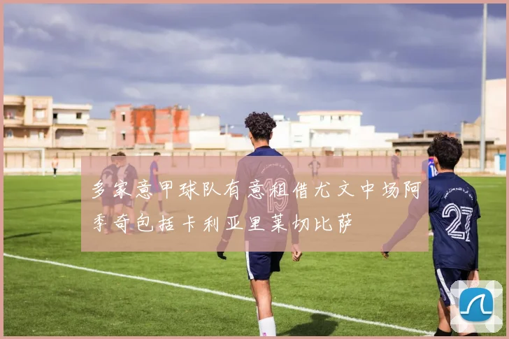 多家意甲球队有意租借尤文中场阿季奇包括卡利亚里莱切比萨