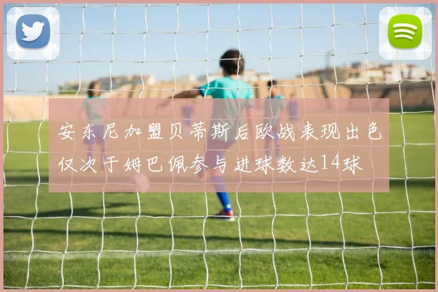 安东尼加盟贝蒂斯后欧战表现出色仅次于姆巴佩参与进球数达14球
