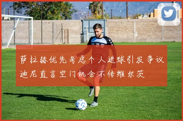 萨拉赫优先考虑个人进球引发争议迪尼直言空门机会不传维尔茨