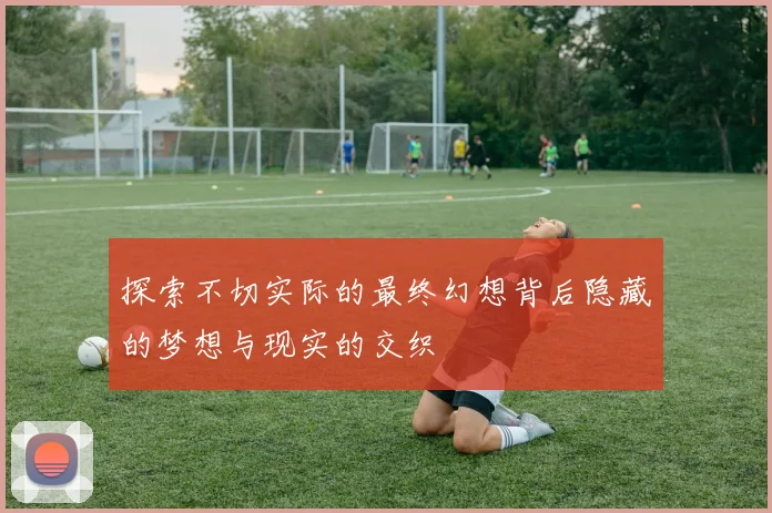 探索不切实际的最终幻想背后隐藏的梦想与现实的交织