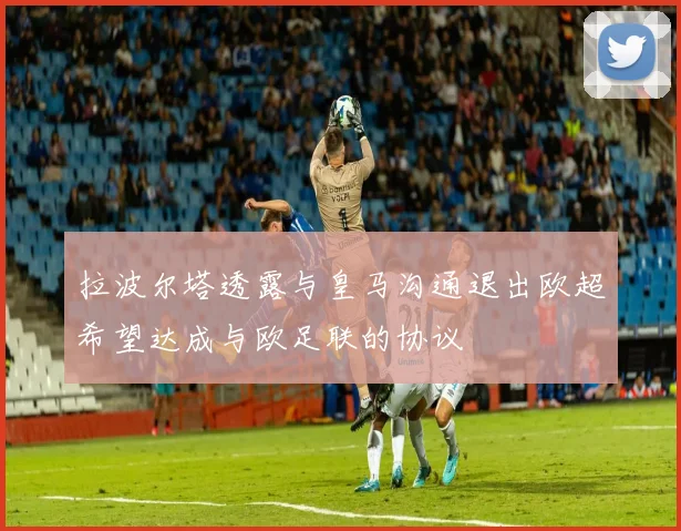 拉波尔塔透露与皇马沟通退出欧超希望达成与欧足联的协议