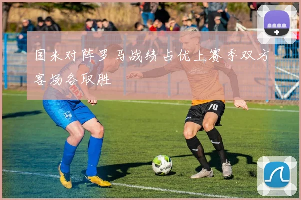国米对阵罗马战绩占优上赛季双方客场各取胜