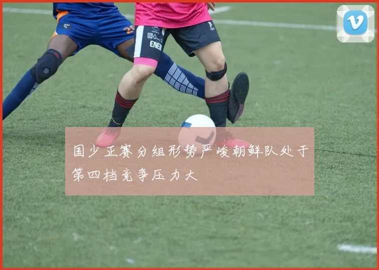 国少正赛分组形势严峻朝鲜队处于第四档竞争压力大