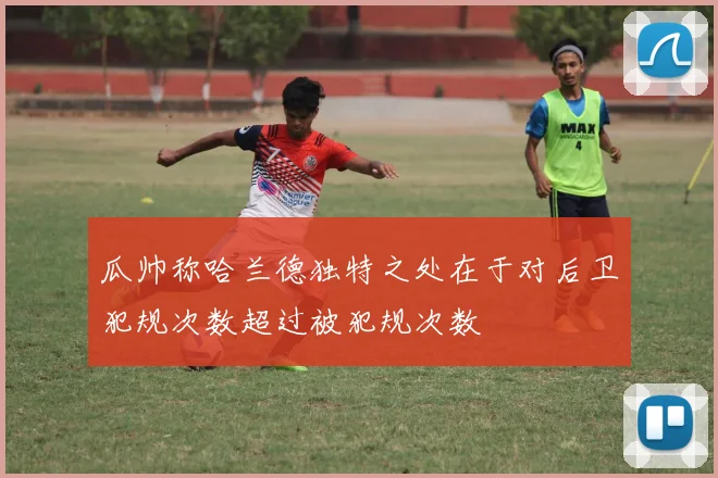 瓜帅称哈兰德独特之处在于对后卫犯规次数超过被犯规次数