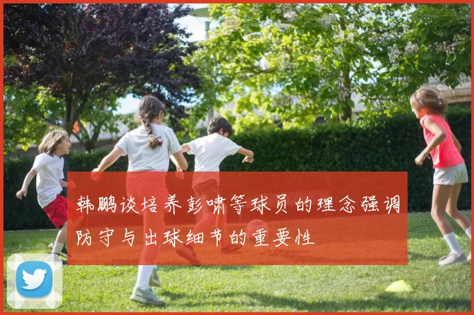 韩鹏谈培养彭啸等球员的理念强调防守与出球细节的重要性