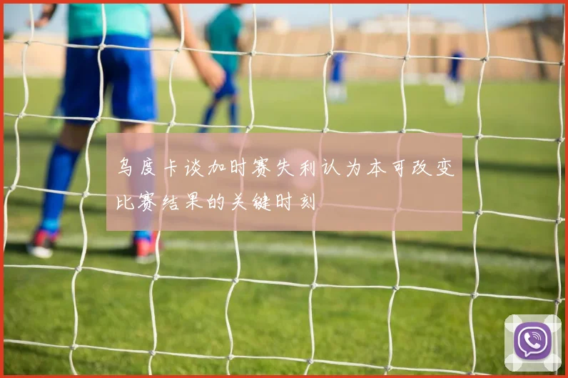 乌度卡谈加时赛失利认为本可改变比赛结果的关键时刻