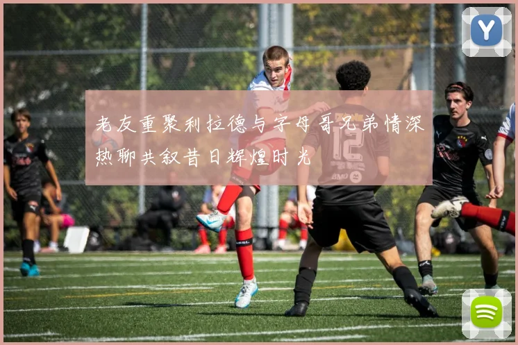 老友重聚利拉德与字母哥兄弟情深热聊共叙昔日辉煌时光