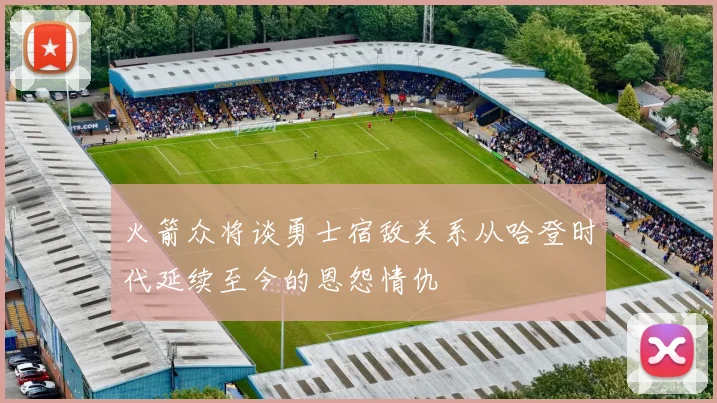 火箭众将谈勇士宿敌关系从哈登时代延续至今的恩怨情仇