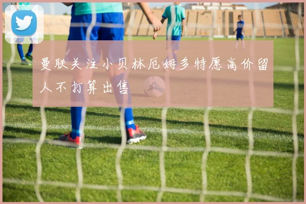 曼联关注小贝林厄姆多特愿高价留人不打算出售