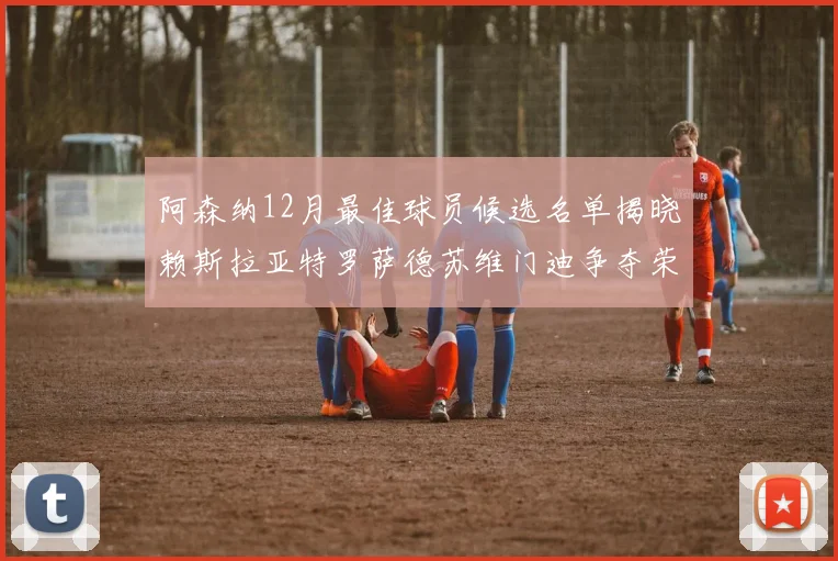 阿森纳12月最佳球员候选名单揭晓赖斯拉亚特罗萨德苏维门迪争夺荣誉