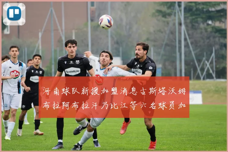 河南球队新援加盟消息古斯塔沃姆布拉阿布拉汗乃比江等六名球员加入