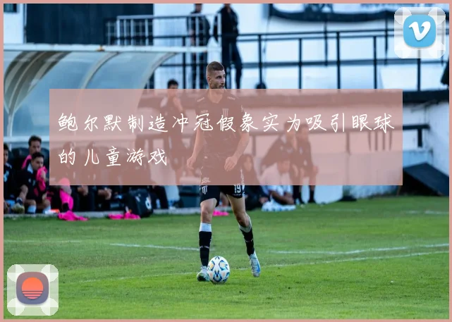 鲍尔默制造冲冠假象实为吸引眼球的儿童游戏