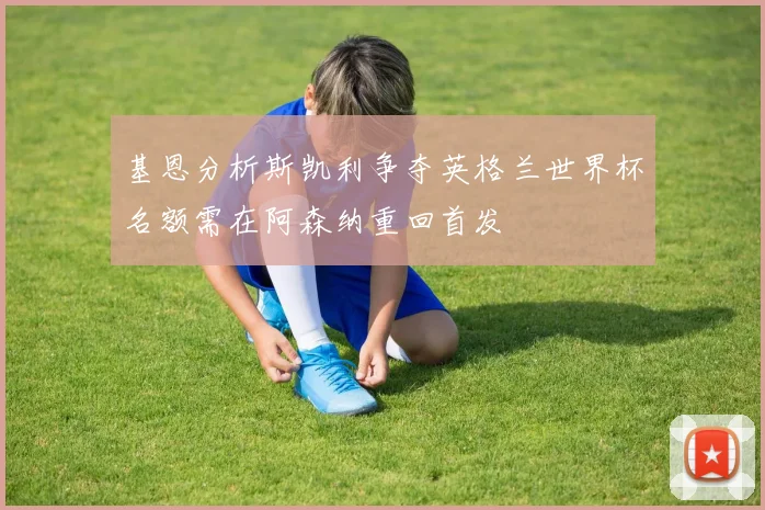 基恩分析斯凯利争夺英格兰世界杯名额需在阿森纳重回首发