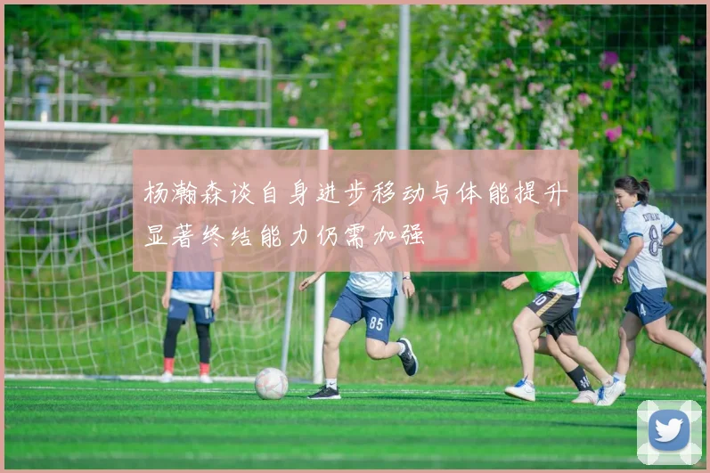 杨瀚森谈自身进步移动与体能提升显著终结能力仍需加强