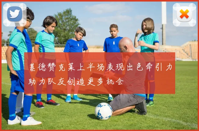 基德赞克莱上半场表现出色牵引力助力队友创造更多机会