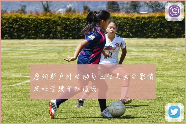 詹姆斯户外活动与三位美女合影俏皮吐舌嫂子知道吗