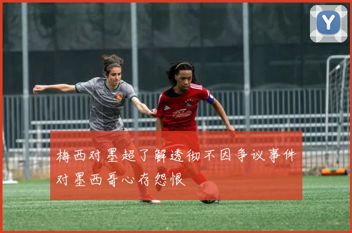 梅西对墨超了解透彻不因争议事件对墨西哥心存怨恨